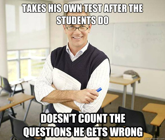 Takes his own test after the students do doesn't count the questions he gets wrong  Good Guy College Professor