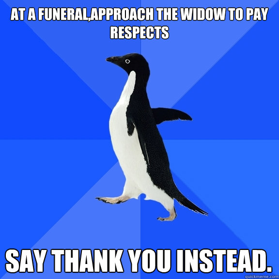 At a funeral,APPROACH THE WIDOW TO PAY RESPECTS SAY THANK YOU INSTEAD.    Socially Awkward Penguin