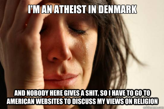 I'm an atheist in Denmark and nobody here gives a shit, so i have to go to american websites to discuss my views on religion  First World Problems