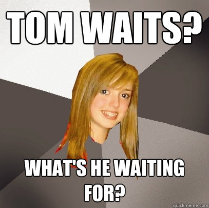 Tom waits? what's he waiting for?  Musically Oblivious 8th Grader