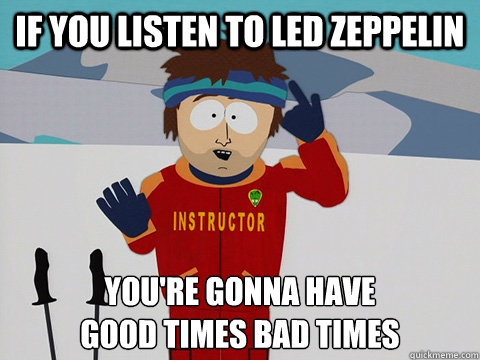 If you listen to led zeppelin you're gonna have 
good times bad times  Youre gonna have a bad time