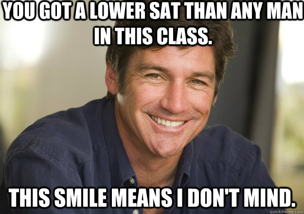 You got a lower SAT than any man in this class. This smile means I don't mind.  Not Quite Feminist Phil