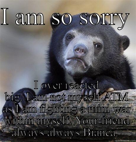 I am so sorry  - I AM SO SORRY  I OVER REACTED BIG. I AM NOT MYSELF ATM AS I AM FIGHTING A MINI WAR WITHIN MYSELF. YOUR FRIEND ALWAYS ALWAYS BIANCA   Confession Bear