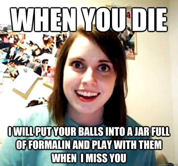 When you Die I will put your balls into a jar full of formalin and play with them when  I miss You  Overly Attached Girlfriend