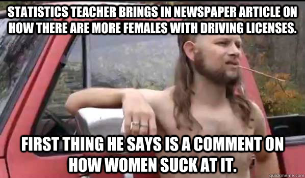 Statistics teacher brings in newspaper article on how there are more females with driving licenses. First thing he says is a comment on how women suck at it.  Almost Politically Correct Redneck