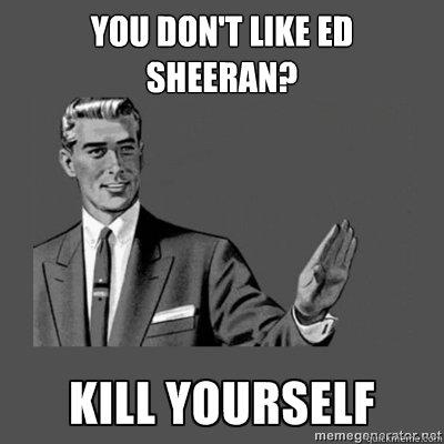 You don't like ed sheeran?   kill yourself