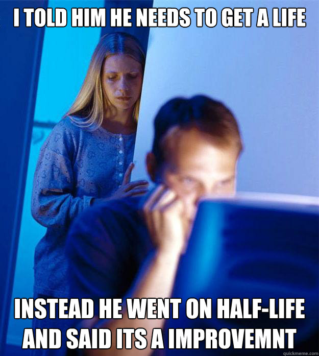 i told him he needs to get a life instead he went on half-life and said its a improvemnt  Redditors Wife