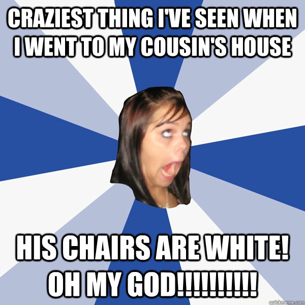 Craziest thing I've seen when I went to my cousin's house His chairs are WHITE! OH MY GOD!!!!!!!!!!   Annoying Facebook Girl