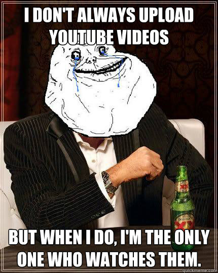 I Don't always upload Youtube videos but when i do, I'm the only one who watches them.  Most Forever Alone In The World