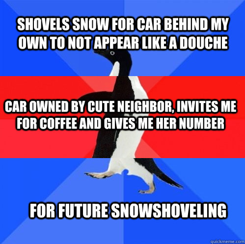 Shovels snow for car behind my own to not appear like a douche Car owned by cute neighbor, Invites me for coffee and gives me her number for future snowshoveling - Shovels snow for car behind my own to not appear like a douche Car owned by cute neighbor, Invites me for coffee and gives me her number for future snowshoveling  Socially Awkward Awesome Awkward Penguin