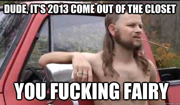 Dude, it's 2013 come out of the closet You fucking fairy  Almost Politically Correct Redneck
