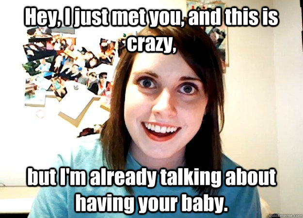 Hey, I just met you, and this is crazy, but I'm already talking about having your baby.  Overly Attached Girlfriend