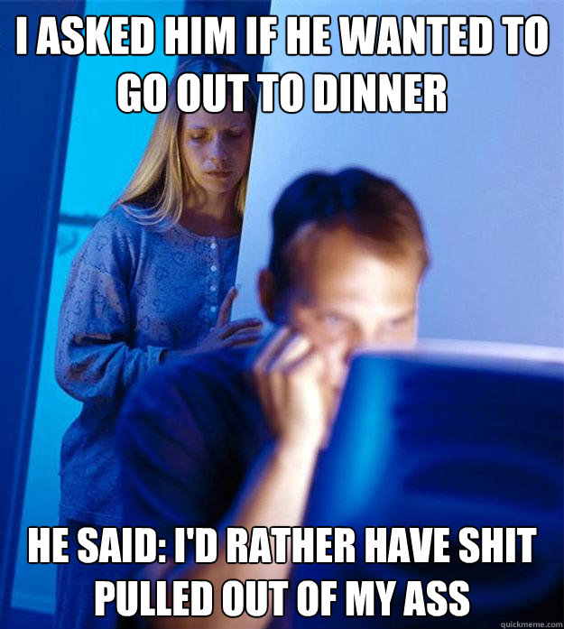 I asked him if he wanted to go out to dinner he said: I'd rather have shit pulled out of my ass  Redditors Wife