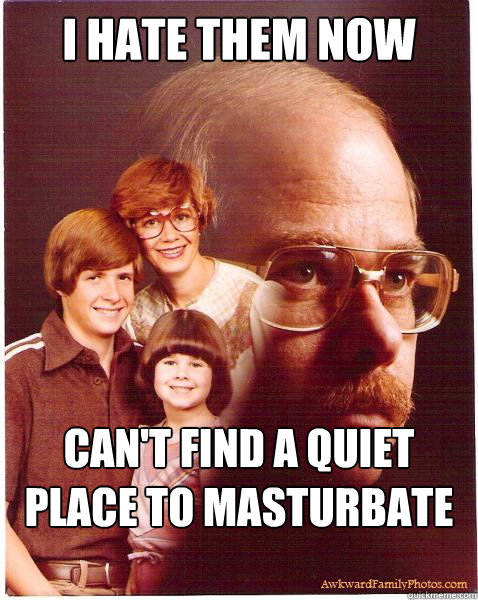 I hate them now Can't find a quiet place to masturbate anymore  Vengeance Dad