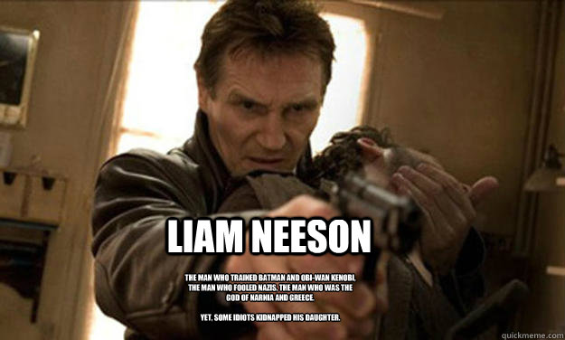 LIAM NEESON The man who trained Batman and Obi-Wan Kenobi, the man who fooled Nazis, the man who was the god of Narnia and Greece.

Yet, some idiots kidnapped his daughter. - LIAM NEESON The man who trained Batman and Obi-Wan Kenobi, the man who fooled Nazis, the man who was the god of Narnia and Greece.

Yet, some idiots kidnapped his daughter.  Liam Neeson Badass
