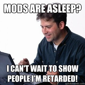 Mods are asleep? i can't wait to show people i'm retarded!  Lonely Computer Guy