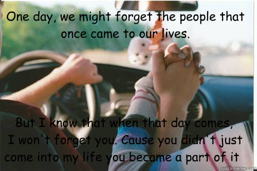 One day, we might forget the people that once came to our lives.     But I know that when that day comes,
 I won't forget you. Cause you didn't just come into my life you became a part of it - One day, we might forget the people that once came to our lives.     But I know that when that day comes,
 I won't forget you. Cause you didn't just come into my life you became a part of it  Misc