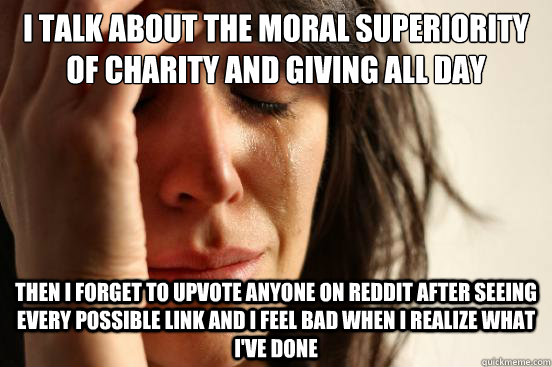 I talk about the moral superiority of charity and giving all day then I forget to upvote anyone on reddit after seeing every possible link and I feel bad when I realize what I've done  First World Problems