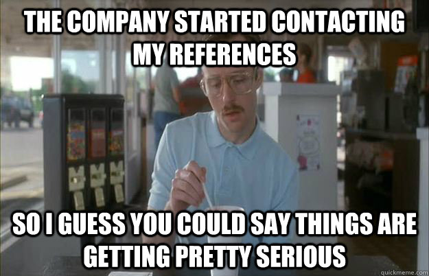 The company started contacting my references So i guess you could say things are getting pretty serious  Gettin Pretty Serious