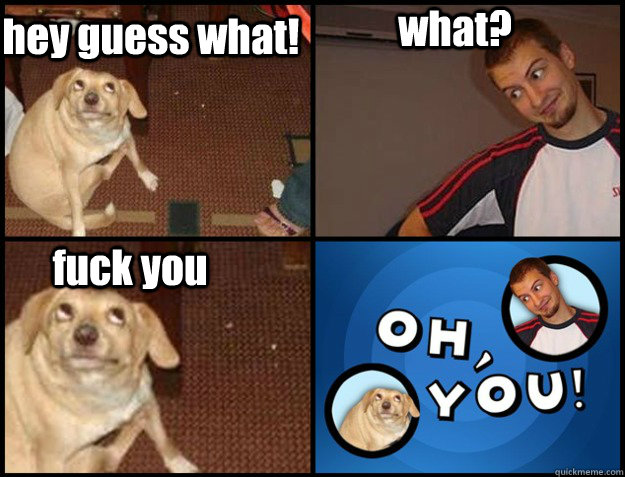 hey guess what! what? fuck you - hey guess what! what? fuck you  Oh you!