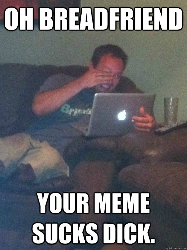 Oh Breadfriend your meme sucks dick.  Meme-discovering dad walking dead