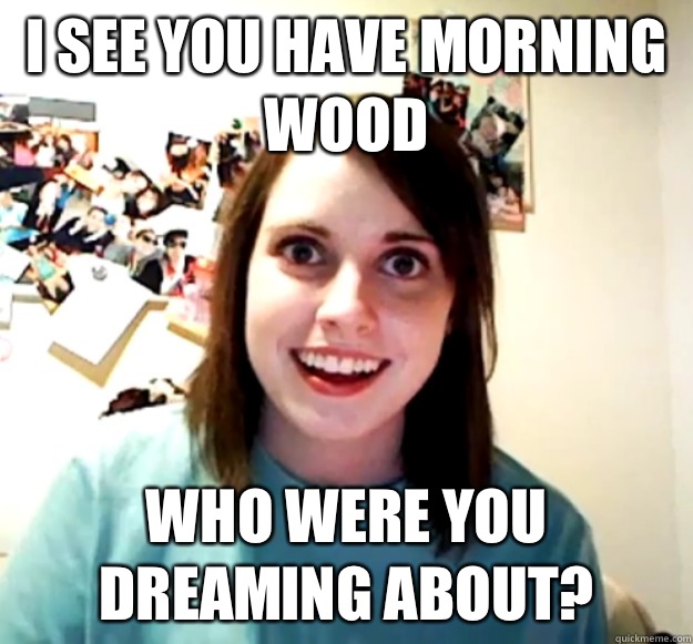I see you have morning wood Who were you dreaming about? - I see you have morning wood Who were you dreaming about?  Overly Attached Girlfriend
