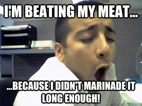 I'm beating my meat... ...because I didn't marinade it long enough!  