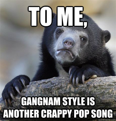 To me, gangnam style is another crappy pop song  Confession Bear