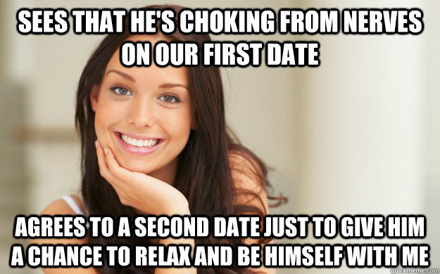 Sees that he's choking from nerves on our first date  Agrees to a second date just to give him a chance to relax and be himself with me - Sees that he's choking from nerves on our first date  Agrees to a second date just to give him a chance to relax and be himself with me  Good Girl Gina