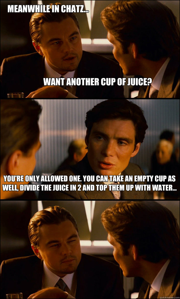 Want another cup of juice? You're only allowed one. You can take an empty cup as well, divide the juice in 2 and top them up with water... Meanwhile in chatz...  Inception
