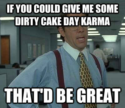 if you could give me some dirty cake day karma that'd be great - if you could give me some dirty cake day karma that'd be great  Bill Lumbergh