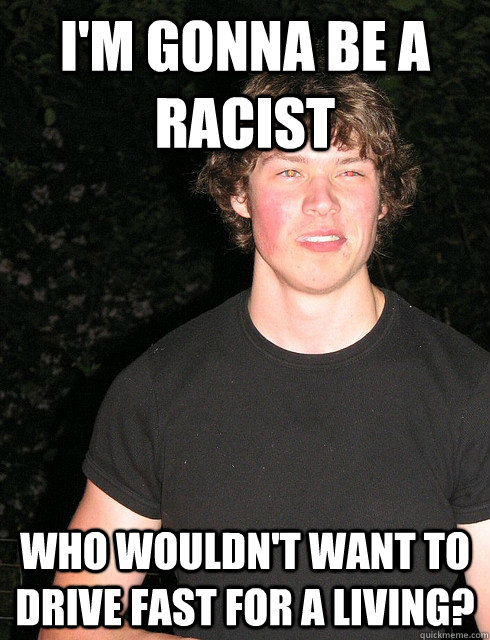 I'm gonna be a racist Who wouldn't want to drive fast for a living? - I'm gonna be a racist Who wouldn't want to drive fast for a living?  Wrong Word Boyfriend
