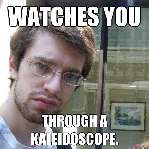 watches you THROUGH A KALEIDOSCOPE.   Awkward roommate