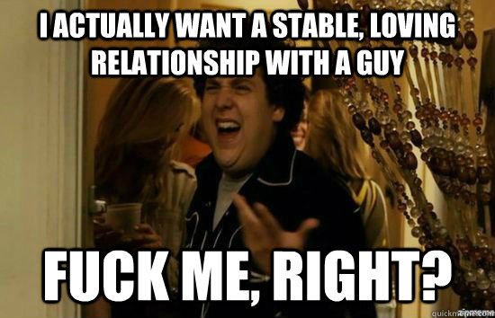 I actually want a stable, loving relationship with a guy Fuck me, right? - I actually want a stable, loving relationship with a guy Fuck me, right?  Misc