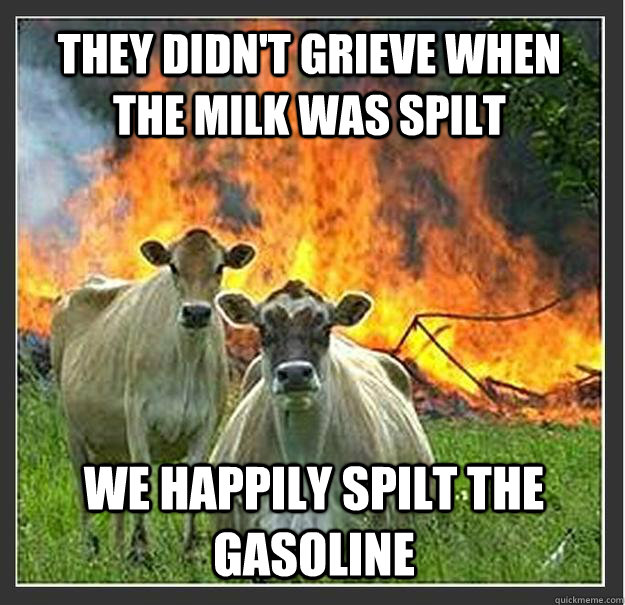 they didn't grieve when the milk was spilt we happily spilt the gasoline  Evil cows