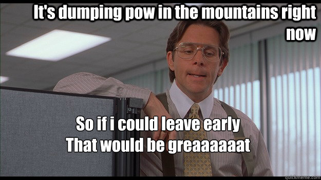 It's dumping pow in the mountains right now So if i could leave early
That would be greaaaaaat - It's dumping pow in the mountains right now So if i could leave early
That would be greaaaaaat  officespace