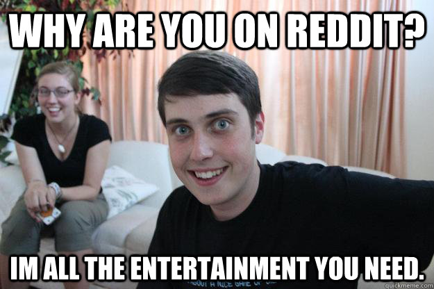 why are you on reddit? im all the entertainment you need. - why are you on reddit? im all the entertainment you need.  Misc