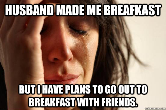 Husband made me breafkast but i have plans to go out to breakfast with friends.  First World Problems