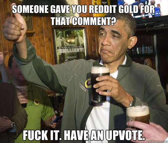 Someone gave you reddit gold for that comment? Fuck it. Have an upvote.  Upvoting Obama