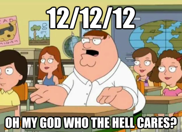12/12/12 Oh my god who the hell cares? - 12/12/12 Oh my god who the hell cares?  Peter Griffin Oh my god who the hell cares