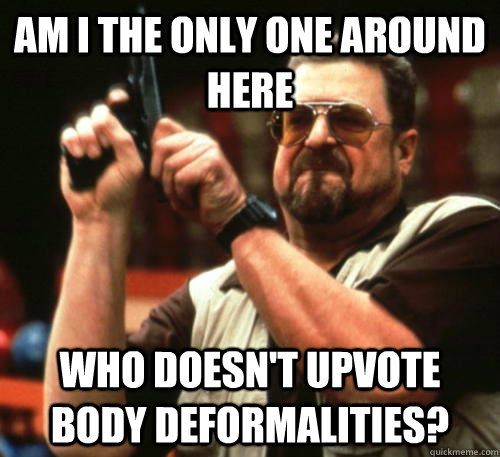 Am i the only one around here who doesn't upvote body deformalities?   Am I The Only One Around Here