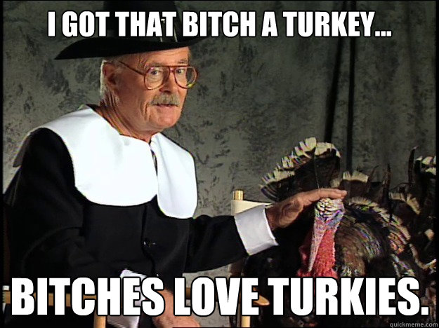 I got that bitch a turkey... Bitches love turkies. - I got that bitch a turkey... Bitches love turkies.  Happy Thanksgiving Bitches