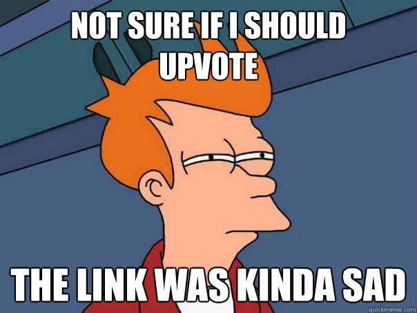 not sure if i should 
upvote  the link was kinda sad  Futurama Fry