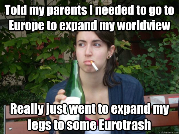 Told my parents I needed to go to Europe to expand my worldview Really just went to expand my legs to some Eurotrash  Study Abroad Bitch