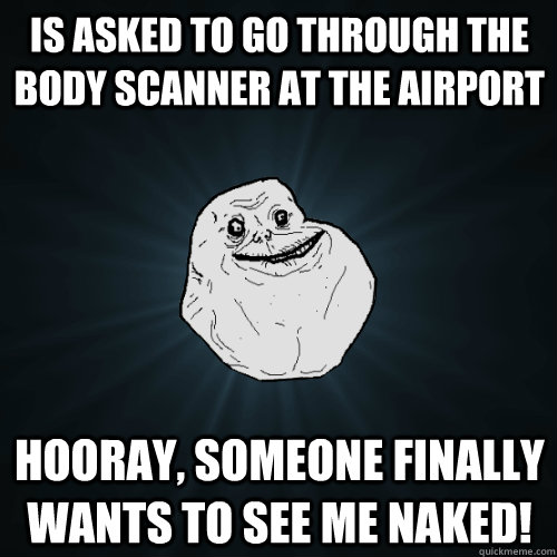 is asked to go through the body scanner at the airport hooray, someone finally wants to see me naked!  Forever Alone