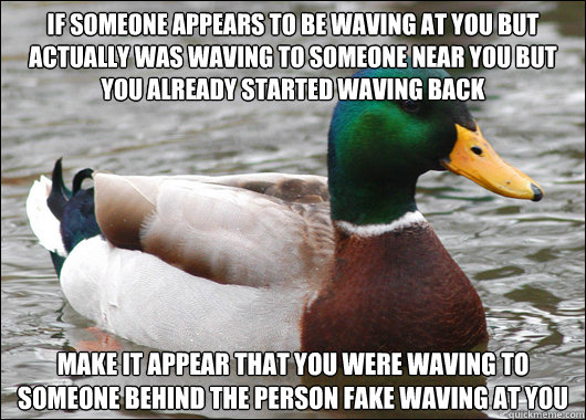 if someone appears to be waving at you but actually was waving to someone near you but you already started waving back make it appear that you were waving to someone behind the person fake waving at you  Actual Advice Mallard