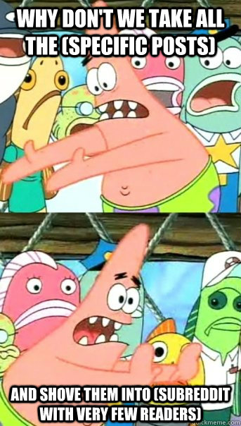 Why don't we take all the (specific posts) and shove them into (subreddit with very few readers)  Push it somewhere else Patrick