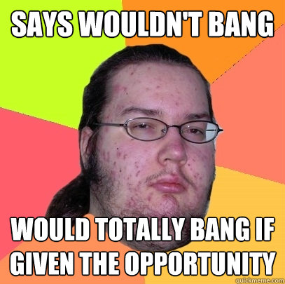 says wouldn't bang would totally bang if given the opportunity - says wouldn't bang would totally bang if given the opportunity  Butthurt Dweller