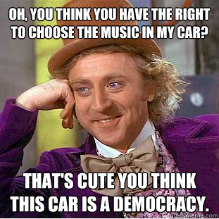 Oh, you think you have the right to choose the music in my car? That's cute you think this car is a democracy.  Psychotic Willy Wonka