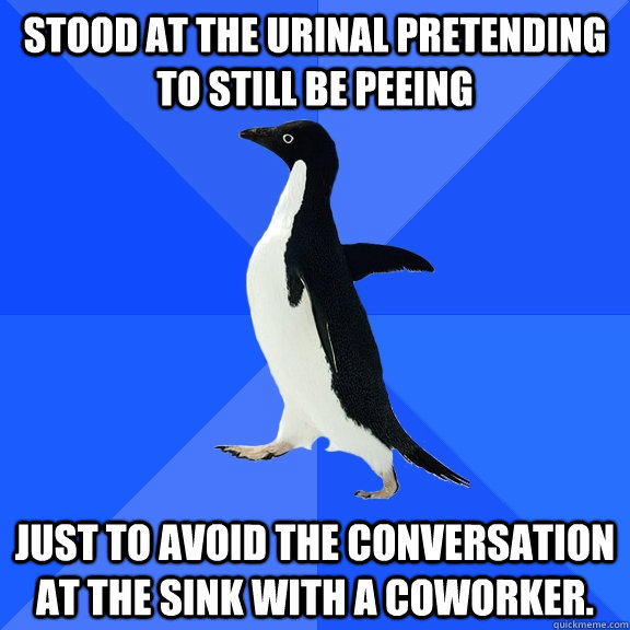 Stood at the urinal pretending to still be peeing just to avoid the conversation at the sink with a coworker.  Socially Awkward Penguin